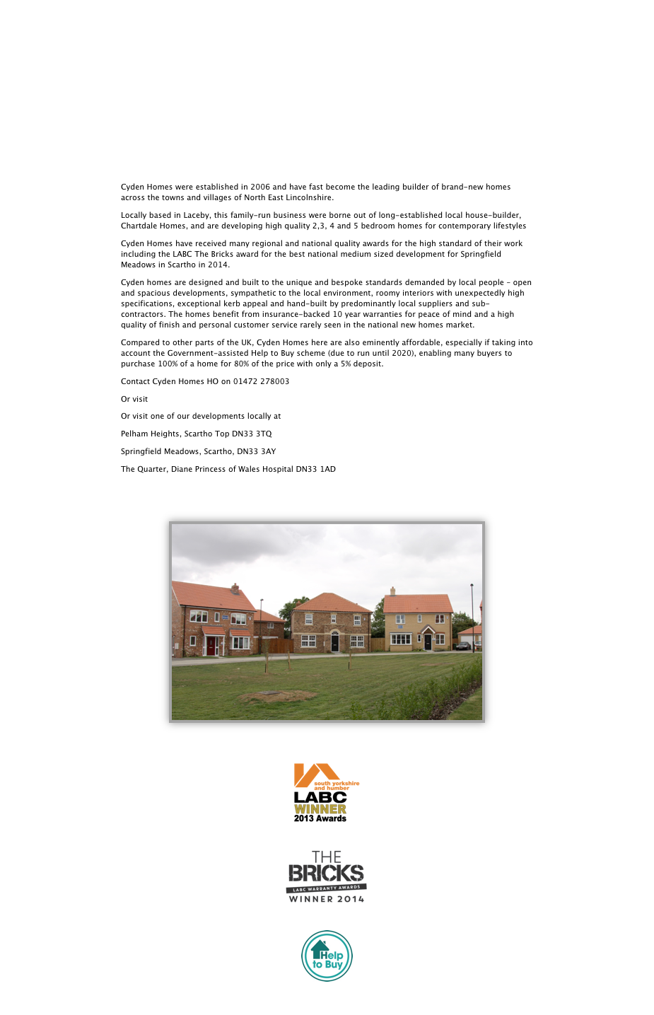 







Cyden Homes were established in 2006 and have fast become the leading builder of brand-new homes across the towns and villages of North East Lincolnshire. 
Locally based in Laceby, this family-run business were borne out of long-established local house-builder, Chartdale Homes, and are developing high quality 2,3, 4 and 5 bedroom homes for contemporary lifestyles
Cyden Homes have received many regional and national quality awards for the high standard of their work including the LABC The Bricks award for the best national medium sized development for Springfield Meadows in Scartho in 2014.
Cyden homes are designed and built to the unique and bespoke standards demanded by local people – open and spacious developments, sympathetic to the local environment, roomy interiors with unexpectedly high specifications, exceptional kerb appeal and hand-built by predominantly local suppliers and sub-contractors. The homes benefit from insurance-backed 10 year warranties for peace of mind and a high quality of finish and personal customer service rarely seen in the national new homes market.
Compared to other parts of the UK, Cyden Homes here are also eminently affordable, especially if taking into account the Government-assisted Help to Buy scheme (due to run until 2020), enabling many buyers to purchase 100% of a home for 80% of the price with only a 5% deposit. 
Contact Cyden Homes HO on 01472 278003
Or visit www.cydenhomes.co.uk 
Or visit one of our developments locally at
Pelham Heights, Scartho Top DN33 3TQ
Springfield Meadows, Scartho, DN33 3AY
The Quarter, Diane Princess of Wales Hospital DN33 1AD


￼


￼

￼

￼